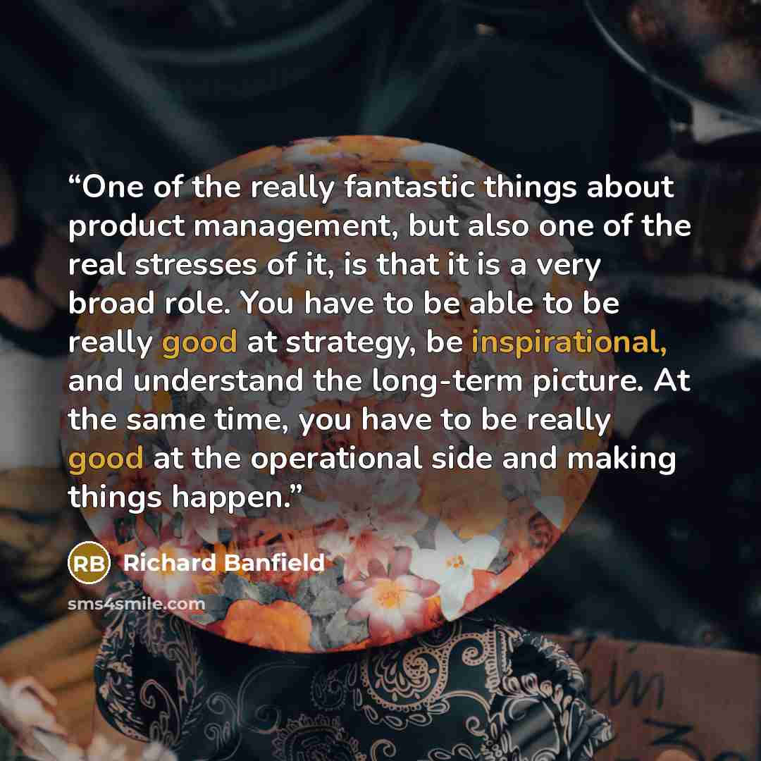 “One of the really fantastic things about product management, but also one of the real stresses of it, is that it is a very broad role. You have to be able to be really good at strategy, be inspirational, and understand the long-term picture. At the same time, you have to be really good at the…” quote by Richard Banfield