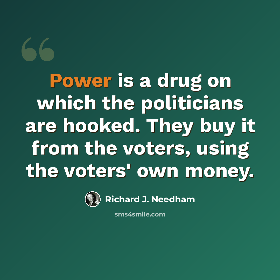 “Power is a drug on which the politicians are hooked. They buy it from the voters, using the voters' own money.” quote by Richard J. Needham