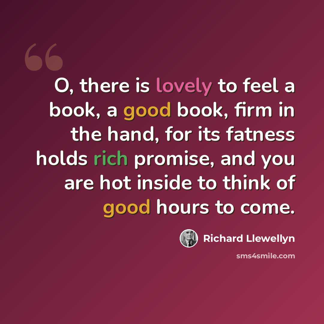 “O, there is lovely to feel a book, a good book, firm in the hand, for its fatness holds rich promise, and you are hot inside to think of good hours to come.” quote by Richard Llewellyn