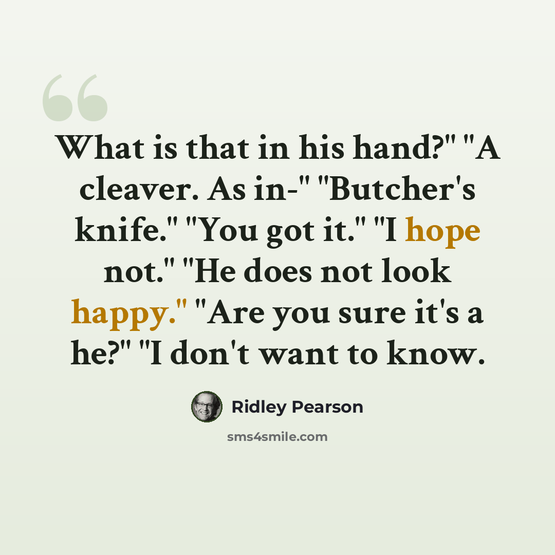 “What is that in his hand?" "A cleaver. As in-" "Butcher's knife." "You got it." "I hope not." "He does not look happy." "Are you sure it's a he?" "I don't want to know.” quote by Ridley Pearson