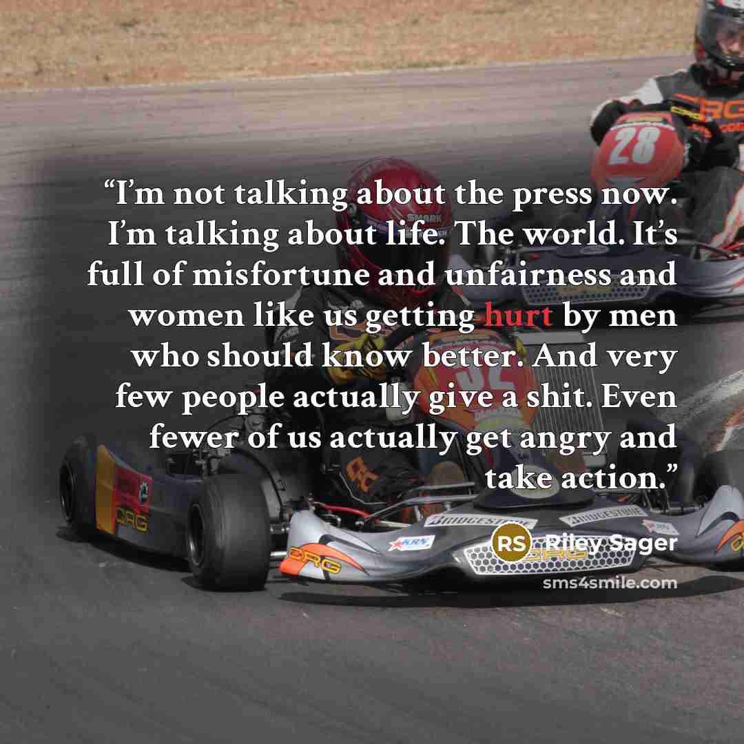 “I’m not talking about the press now. I’m talking about life. The world. It’s full of misfortune and unfairness and women like us getting hurt by men who should know better. And very few people actually give a shit. Even fewer of us actually get angry and take action.” quote by Riley Sager