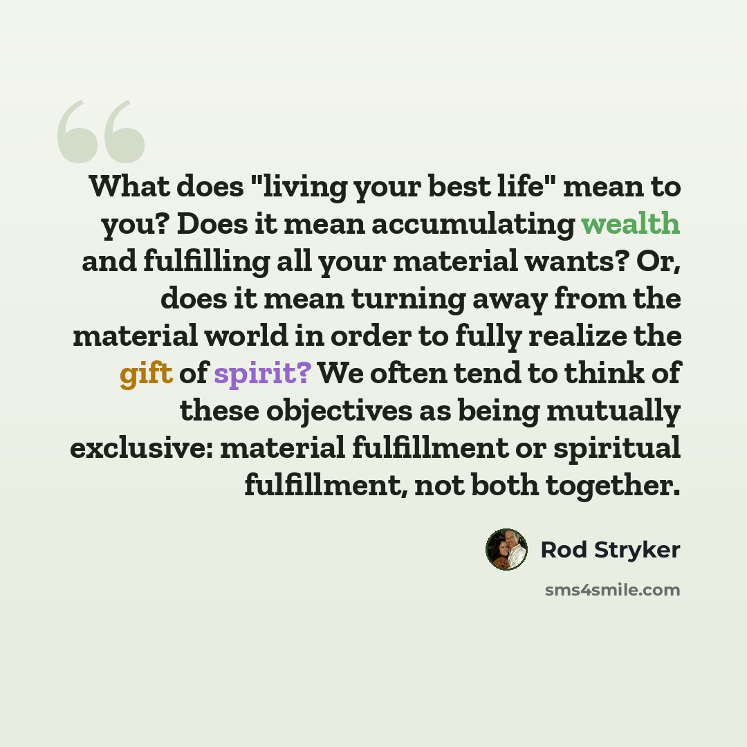 “What does "living your best life" mean to you? Does it mean accumulating wealth and fulfilling all your material wants? Or, does it mean turning away from the material world in order to fully realize the gift of spirit? We often tend to think of these objectives as being mutually exclusive…” quote by Rod Stryker