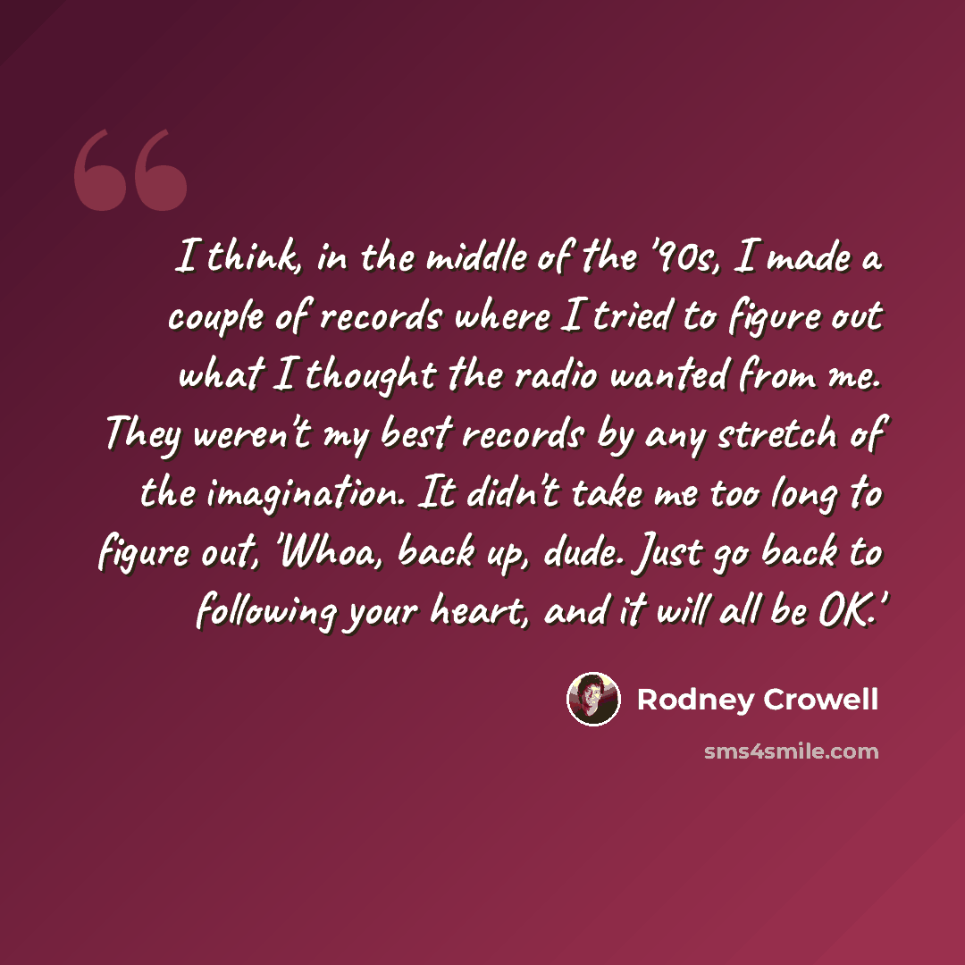 “I think, in the middle of the '90s, I made a couple of records where I tried to figure out what I thought the radio wanted from me. They weren't my best records by any stretch of the imagination. It didn't take me too long to figure out, 'Whoa, back up, dude. Just go back to following your heart…” quote by Rodney Crowell