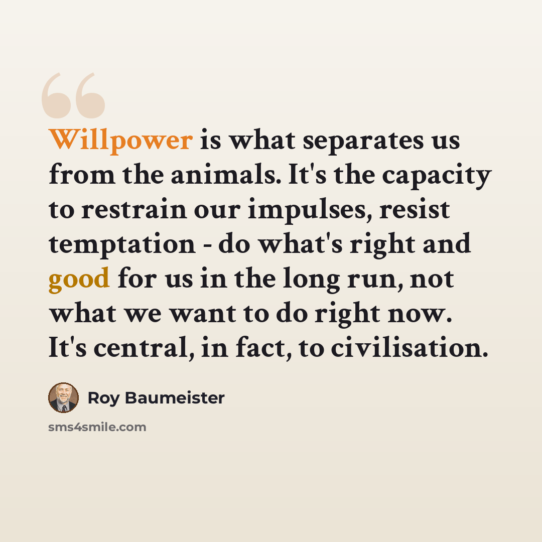 “Willpower is what separates us from the animals. It's the capacity to restrain our impulses, resist temptation - do what's right and good for us in the long run, not what we want to do right now. It's central, in fact, to civilisation.” quote by Roy Baumeister