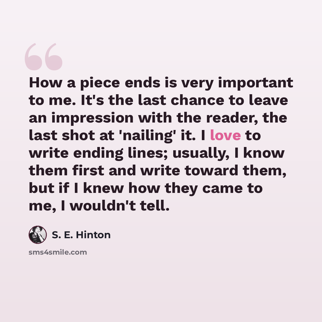 “How a piece ends is very important to me. It's the last chance to leave an impression with the reader, the last shot at 'nailing' it. I love to write ending lines; usually, I know them first and write toward them, but if I knew how they came to me, I wouldn't tell.” quote by S. E. Hinton