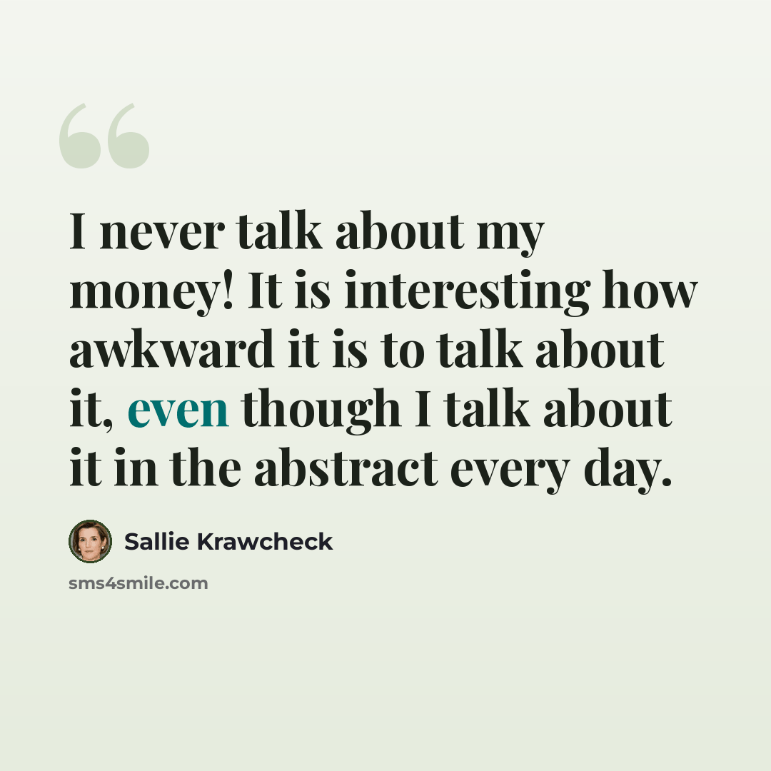 “I never talk about my money! It is interesting how awkward it is to talk about it, even though I talk about it in the abstract every day.” quote by Sallie Krawcheck