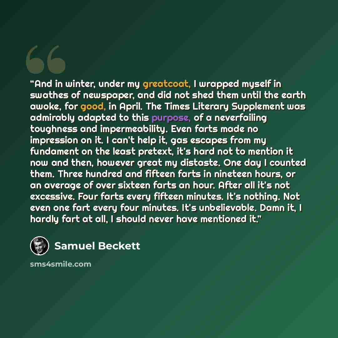 “And in winter, under my greatcoat, I wrapped myself in swathes of newspaper, and did not shed them until the earth awoke, for good, in April. The Times Literary Supplement was admirably adapted to this purpose, of a neverfailing toughness and impermeability. Even farts made no impression on it. I…” quote by Samuel Beckett