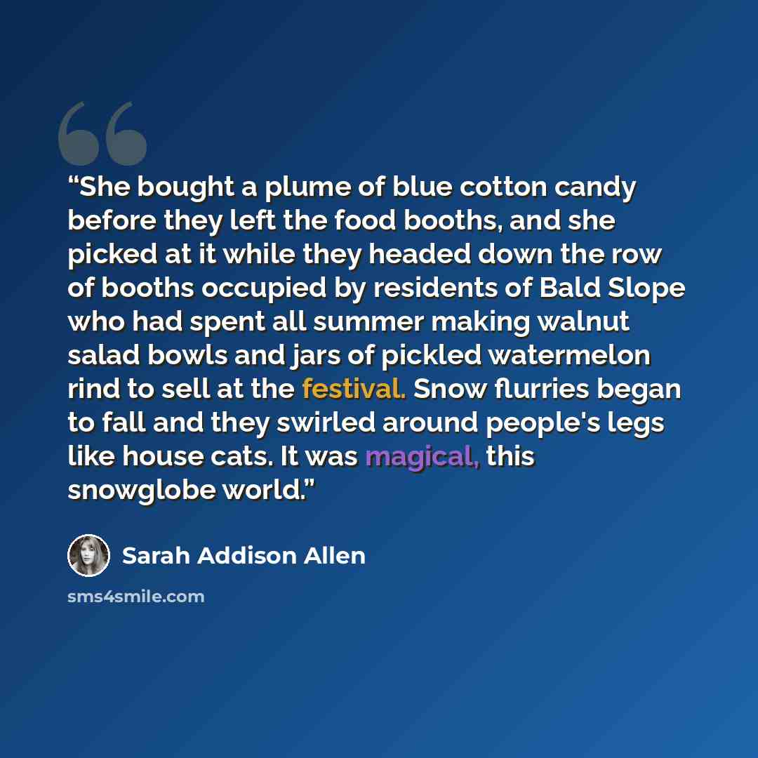 “She bought a plume of blue cotton candy before they left the food booths, and she picked at it while they headed down the row of booths occupied by residents of Bald Slope who had spent all summer making walnut salad bowls and jars of pickled watermelon rind to sell at the festival. Snow flurries…” quote by Sarah Addison Allen