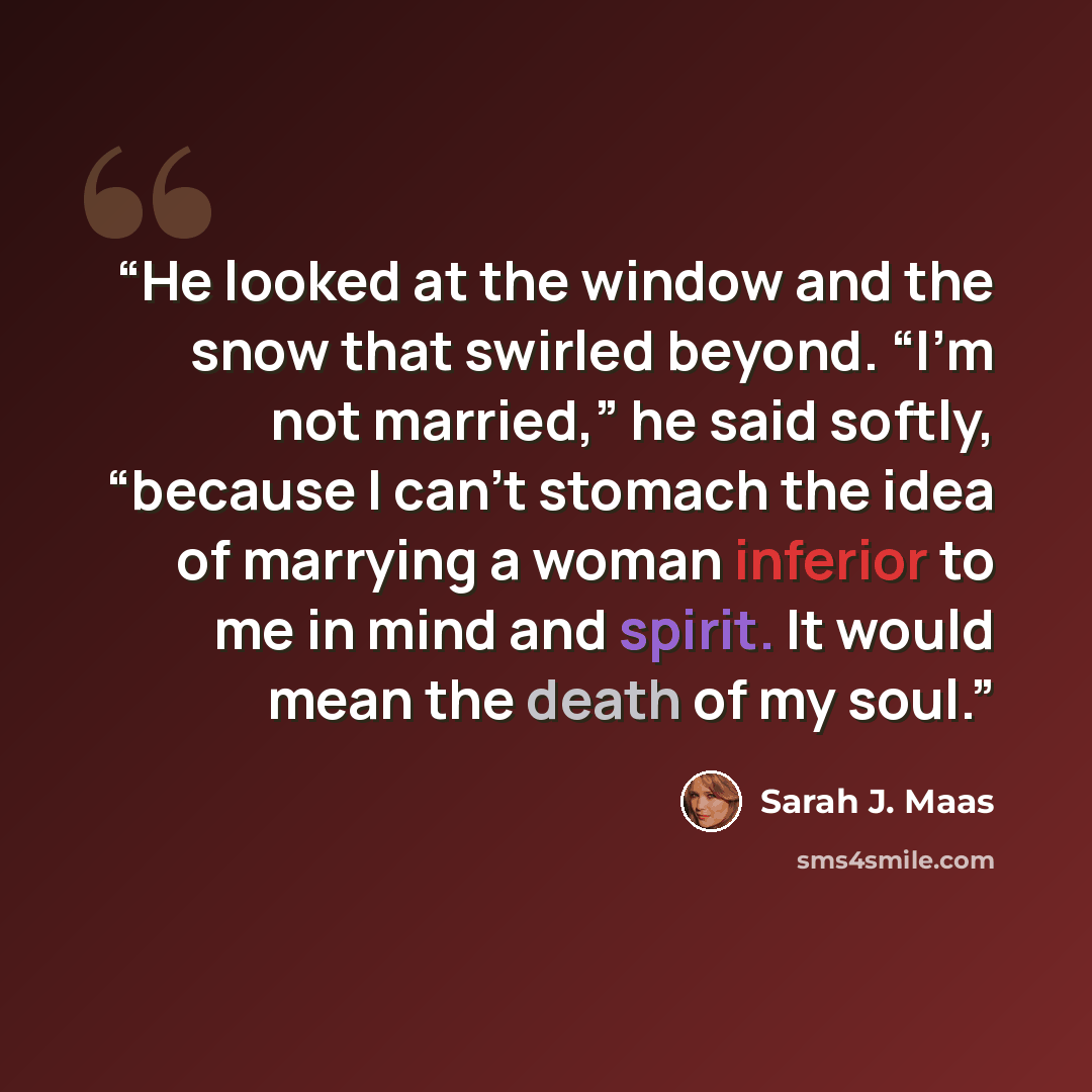 “He looked at the window and the snow that swirled beyond. “I’m not married,” he said softly, “because I can’t stomach the idea of marrying a woman inferior to me in mind and spirit. It would mean the death of my soul.” quote by Sarah J. Maas