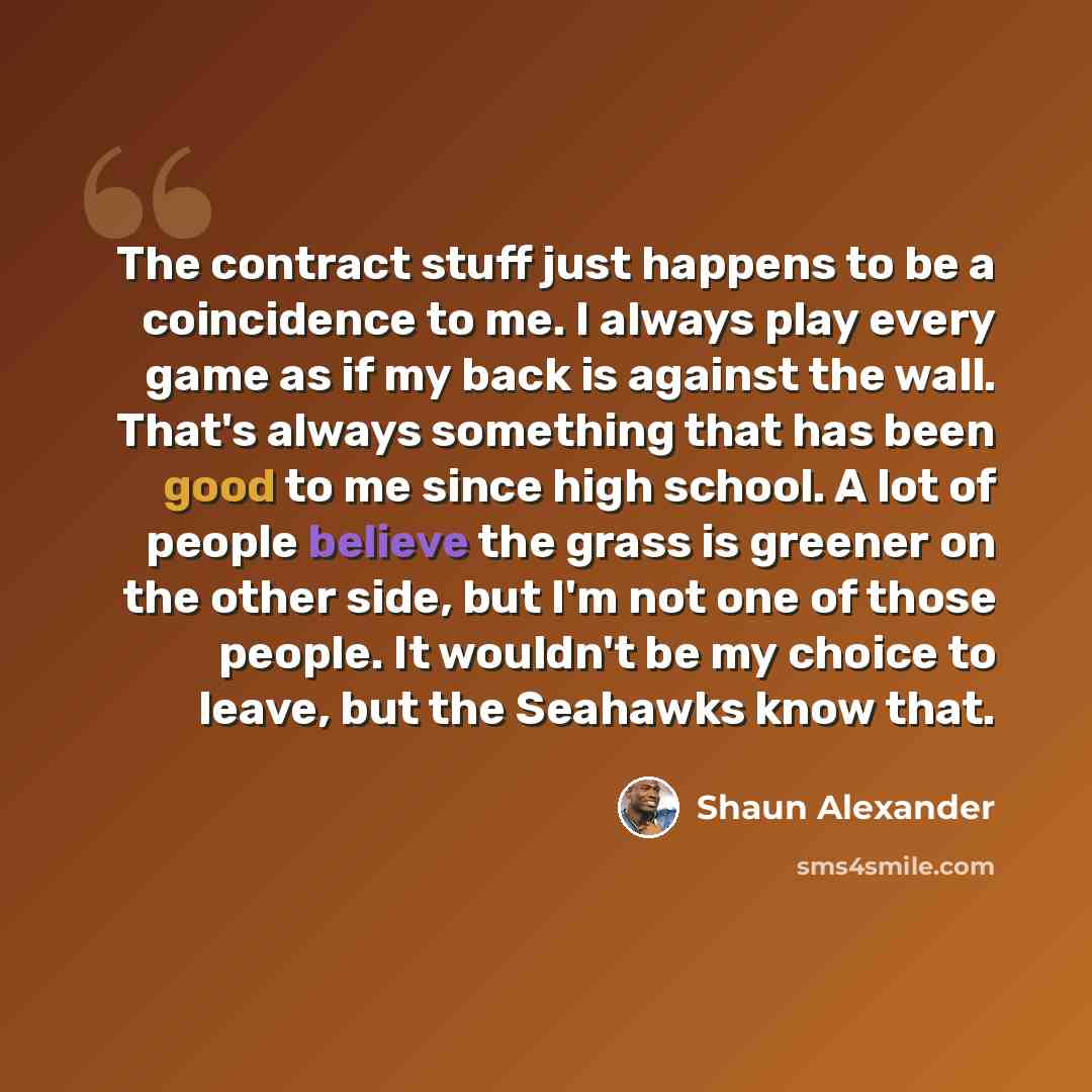 “The contract stuff just happens to be a coincidence to me. I always play every game as if my back is against the wall. That's always something that has been good to me since high school. A lot of people believe the grass is greener on the other side, but I'm not one of those people. It wouldn't be…” quote by Shaun Alexander