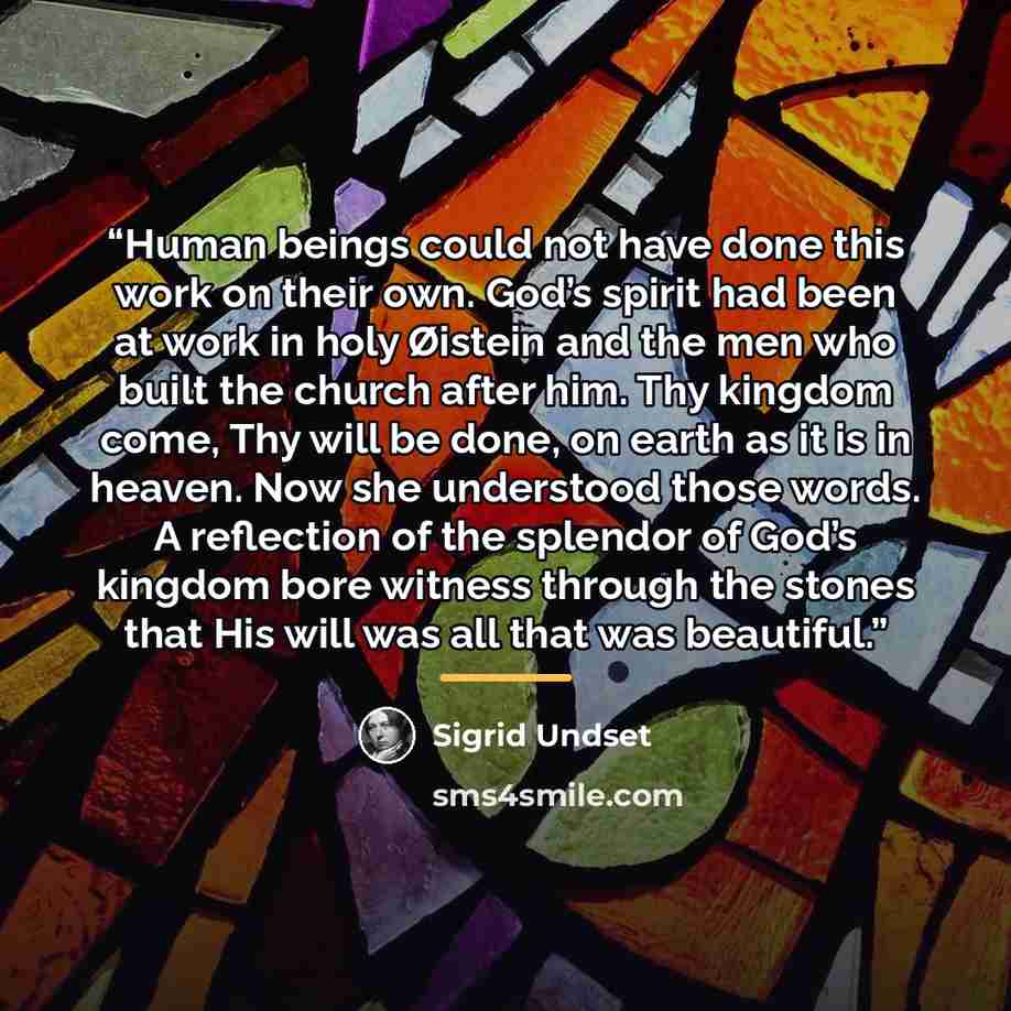 “Human beings could not have done this work on their own. God’s spirit had been at work in holy Øistein and the men who built the church after him. Thy kingdom come, Thy will be done, on earth as it is in heaven. Now she understood those words. A reflection of the splendor of God’s kingdom bore…” quote by Sigrid Undset