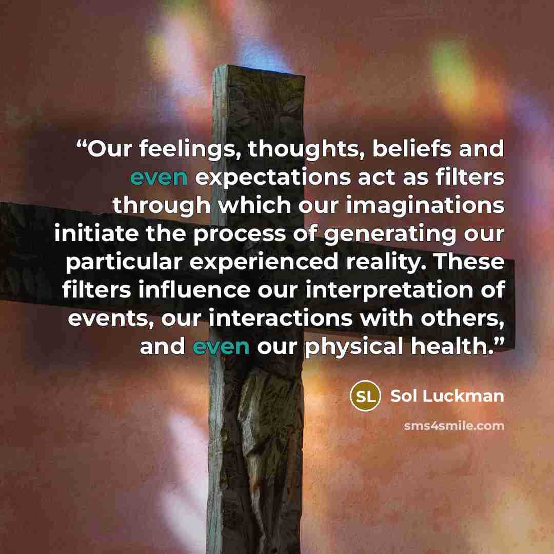 “Our feelings, thoughts, beliefs and even expectations act as filters through which our imaginations initiate the process of generating our particular experienced reality. These filters influence our interpretation of events, our interactions with others, and even our physical health.” quote by Sol Luckman