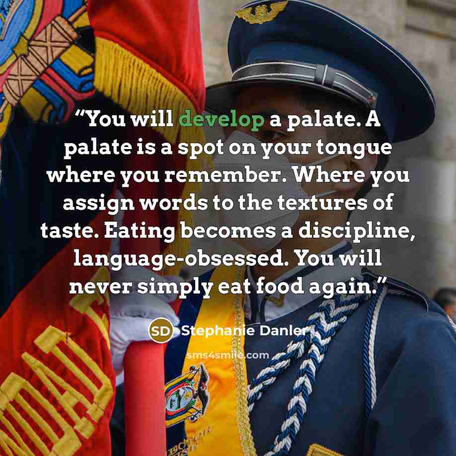 “You will develop a palate. A palate is a spot on your tongue where you remember. Where you assign words to the textures of taste. Eating becomes a discipline, language-obsessed. You will never simply eat food again.” quote by Stephanie Danler