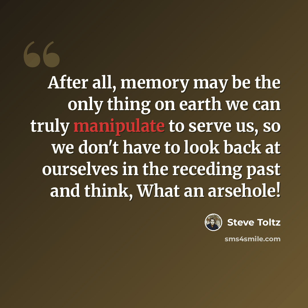 “After all, memory may be the only thing on earth we can truly manipulate to serve us, so we don't have to look back at ourselves in the receding past and think, What an arsehole!” quote by Steve Toltz
