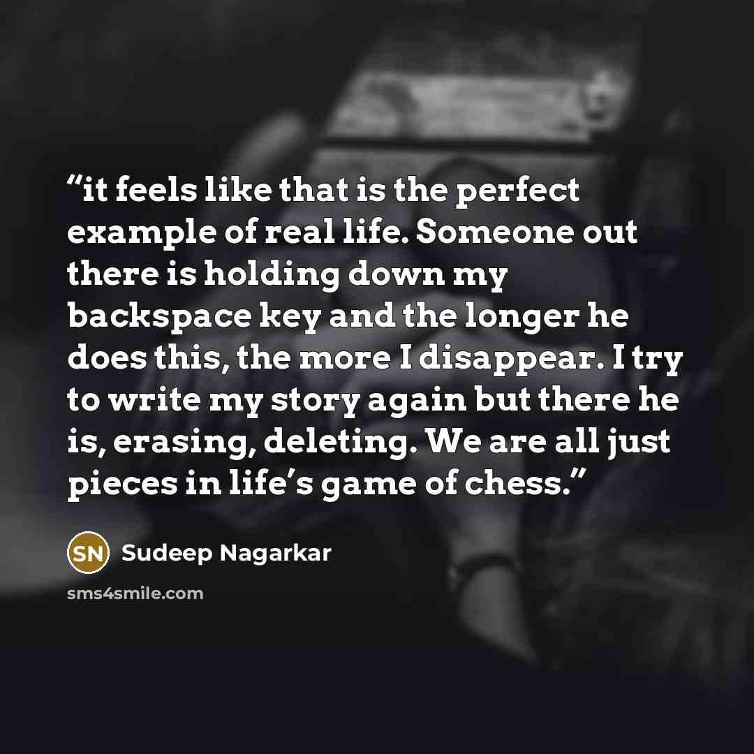 “it feels like that is the perfect example of real life. Someone out there is holding down my backspace key and the longer he does this, the more I disappear. I try to write my story again but there he is, erasing, deleting. We are all just pieces in life’s game of chess.” quote by Sudeep Nagarkar