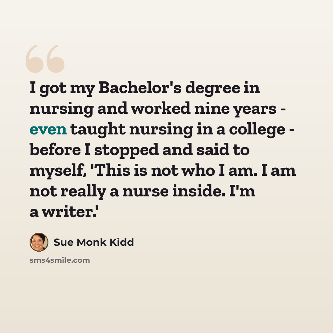 “I got my Bachelor's degree in nursing and worked nine years - even taught nursing in a college - before I stopped and said to myself, 'This is not who I am. I am not really a nurse inside. I'm a writer.'” quote by Sue Monk Kidd
