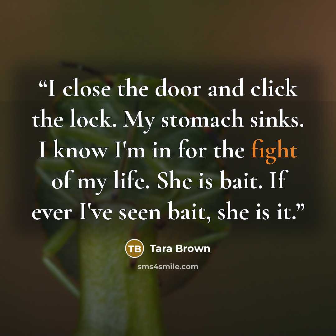 “I close the door and click the lock. My stomach sinks. I know I'm in for the fight of my life. She is bait. If ever I've seen bait, she is it.” quote by Tara Brown
