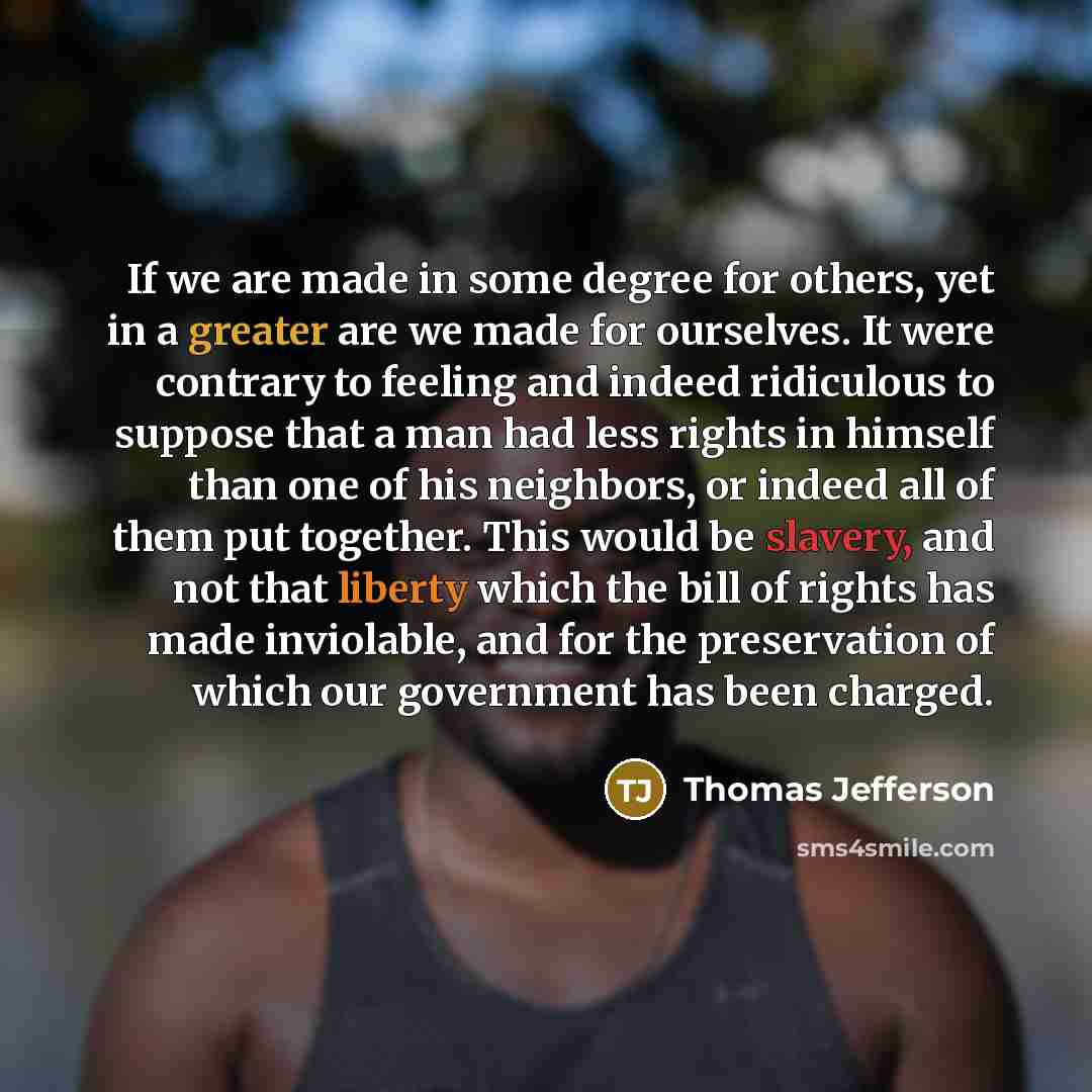 “If we are made in some degree for others, yet in a greater are we made for ourselves. It were contrary to feeling and indeed ridiculous to suppose that a man had less rights in himself than one of his neighbors, or indeed all of them put together. This would be slavery, and not that liberty which…” quote by Thomas Jefferson