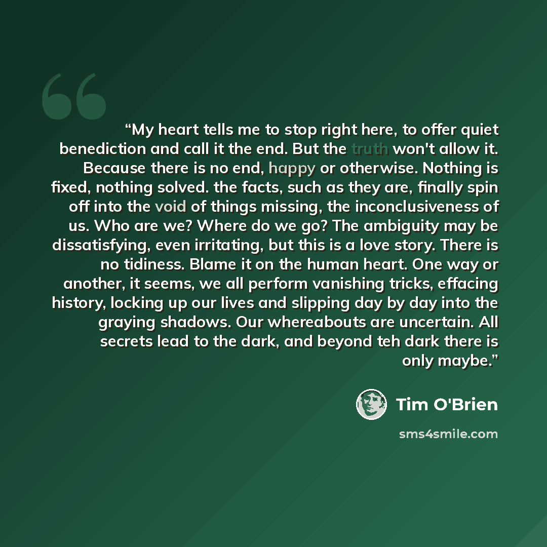 “My heart tells me to stop right here, to offer quiet benediction and call it the end. But the truth won't allow it. Because there is no end, happy or otherwise. Nothing is fixed, nothing solved. the facts, such as they are, finally spin off into the void of things missing, the inconclusiveness of…” quote by Tim O'Brien
