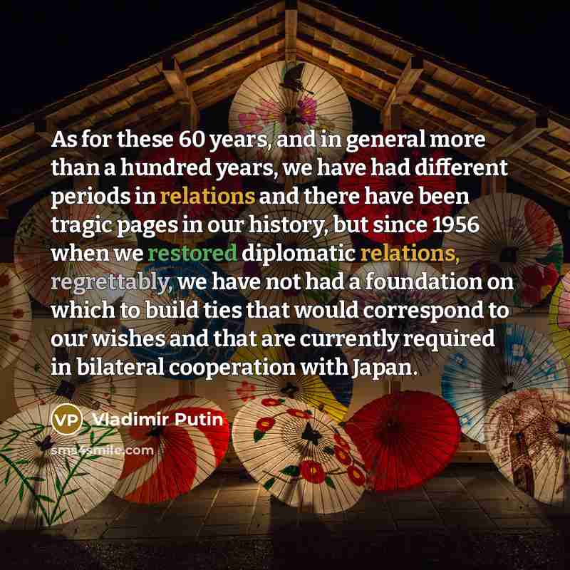 “As for these 60 years, and in general more than a hundred years, we have had different periods in relations and there have been tragic pages in our history, but since 1956 when we restored diplomatic relations, regrettably, we have not had a foundation on which to build ties that would correspond…” quote by Vladimir Putin
