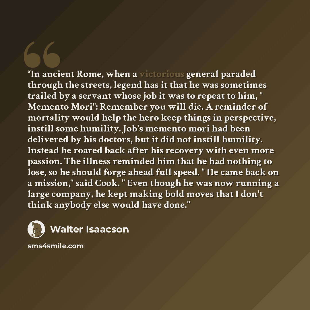 “In ancient Rome, when a victorious general paraded through the streets, legend has it that he was sometimes trailed by a servant whose job it was to repeat to him, " Memento Mori": Remember you will die. A reminder of mortality would help the hero keep things in perspective, instill some humility…” quote by Walter Isaacson