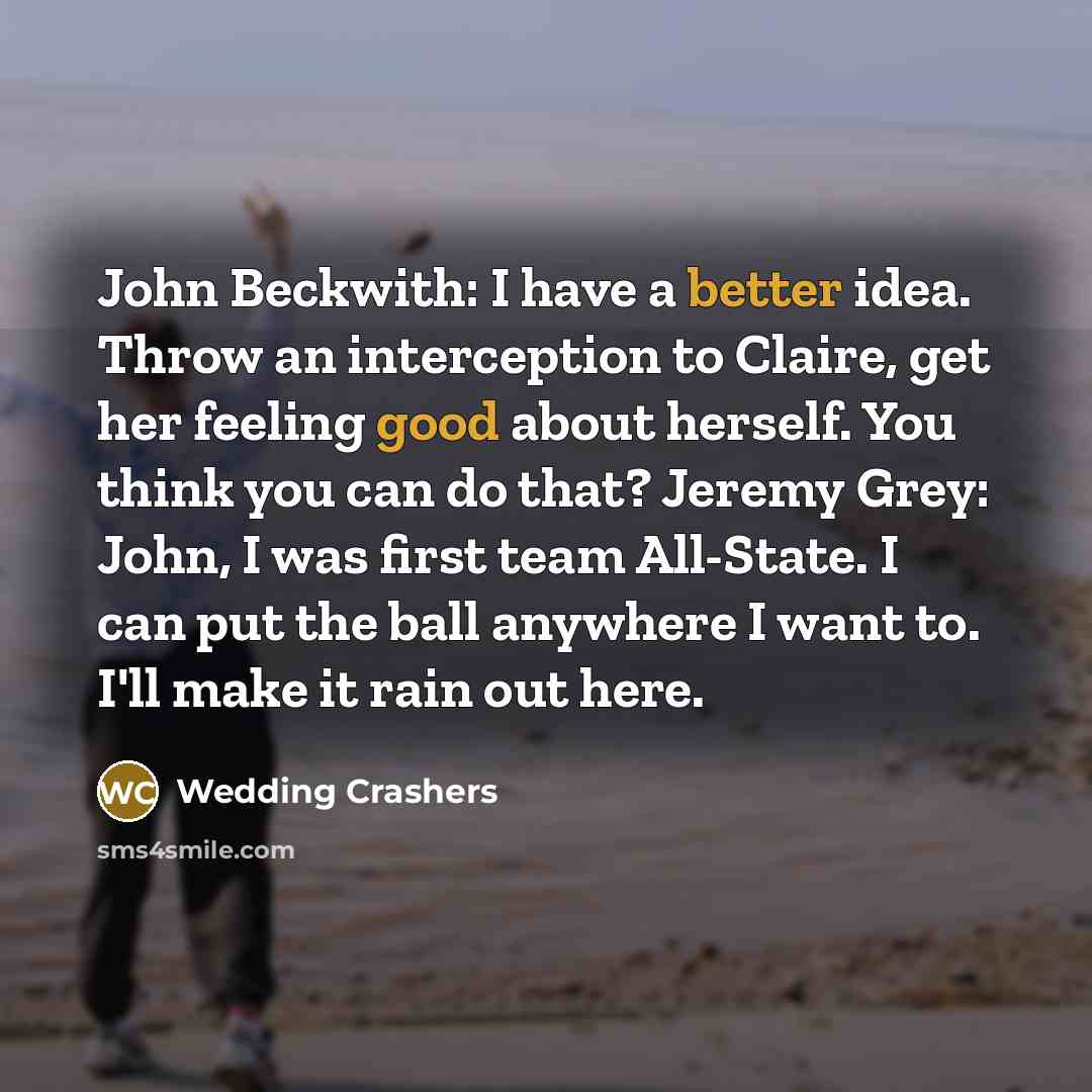 “John Beckwith: I have a better idea. Throw an interception to Claire, get her feeling good about herself. You think you can do that? Jeremy Grey: John, I was first team All-State. I can put the ball anywhere I want to. I'll make it rain out here.” quote by Wedding Crashers