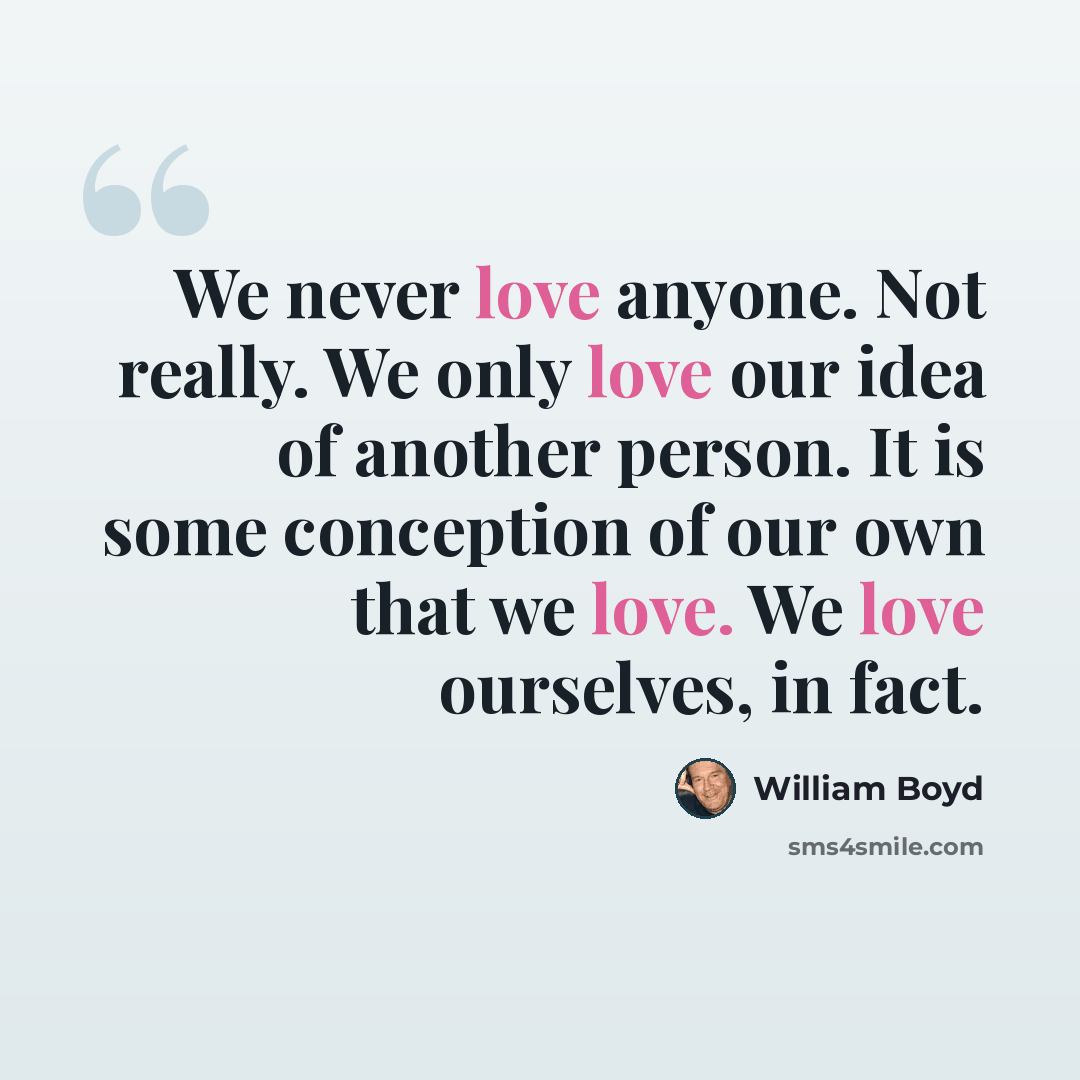 “We never love anyone. Not really. We only love our idea of another person. It is some conception of our own that we love. We love ourselves, in fact.” quote by William Boyd