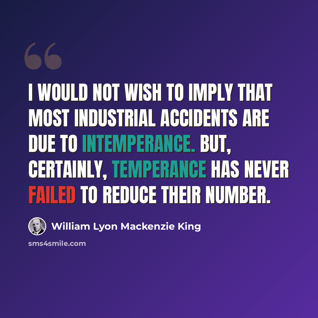 “I would not wish to imply that most industrial accidents are due to intemperance. But, certainly, temperance has never failed to reduce their number.” quote by William Lyon Mackenzie King