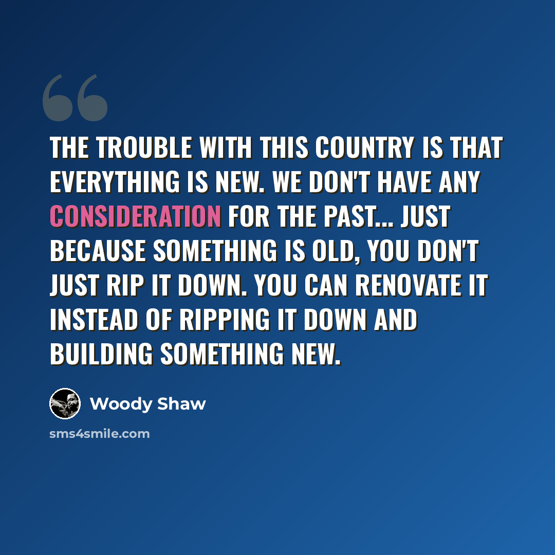 “The trouble with this country is that everything is new. We don't have any consideration for the past... Just because something is old, you don't just rip it down. You can renovate it instead of ripping it down and building something new.” quote by Woody Shaw