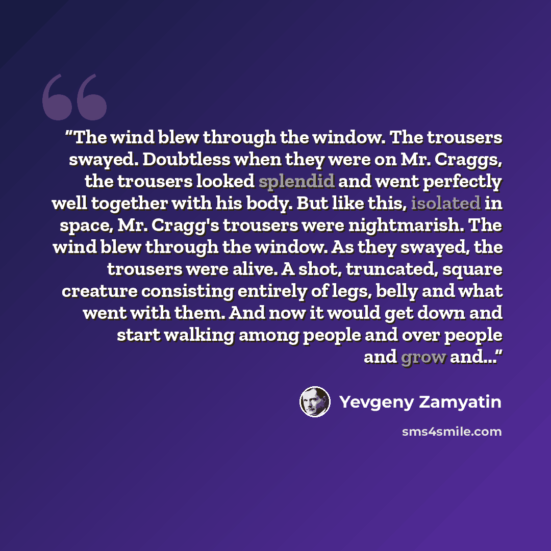 “The wind blew through the window. The trousers swayed. Doubtless when they were on Mr. Craggs, the trousers looked splendid and went perfectly well together with his body. But like this, isolated in space, Mr. Cragg's trousers were nightmarish. The wind blew through the window. As they swayed, the…” quote by Yevgeny Zamyatin