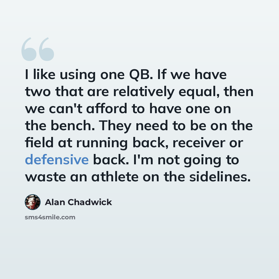 “I like using one QB. If we have two that are relatively equal, then we can't afford to have one on the bench. They need to be on the field at running back, receiver or defensive back. I'm not going to waste an athlete on the sidelines.” quote by Alan Chadwick