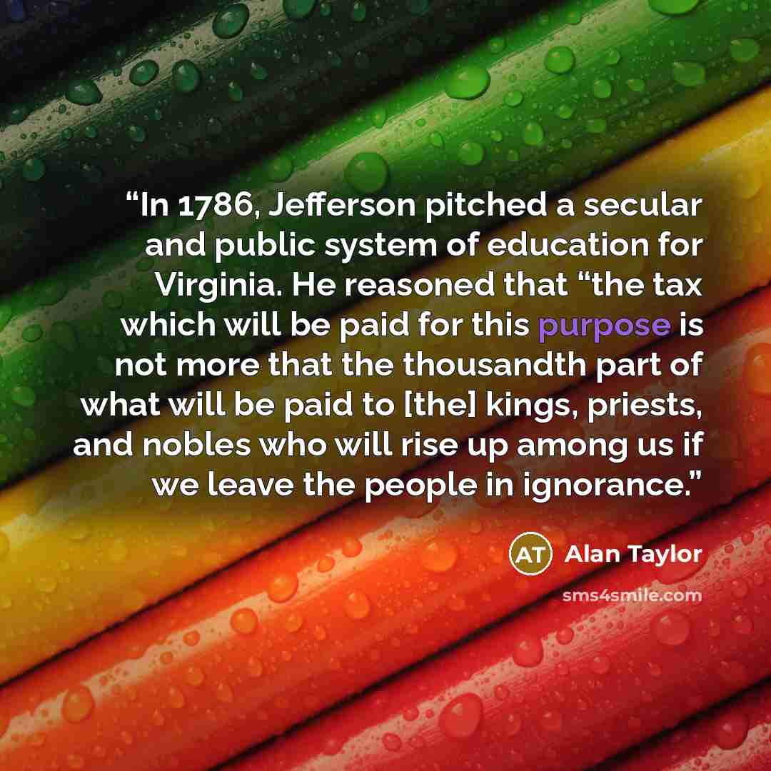 “In 1786, Jefferson pitched a secular and public system of education for Virginia. He reasoned that “the tax which will be paid for this purpose is not more that the thousandth part of what will be paid to [the] kings, priests, and nobles who will rise up among us if we leave the people in ignorance.” quote by Alan Taylor