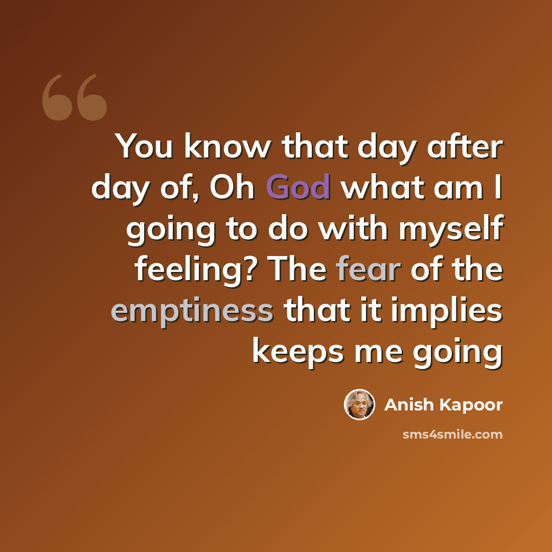 “You know that day after day of, Oh God what am I going to do with myself feeling? The fear of the emptiness that it implies keeps me going” quote by Anish Kapoor