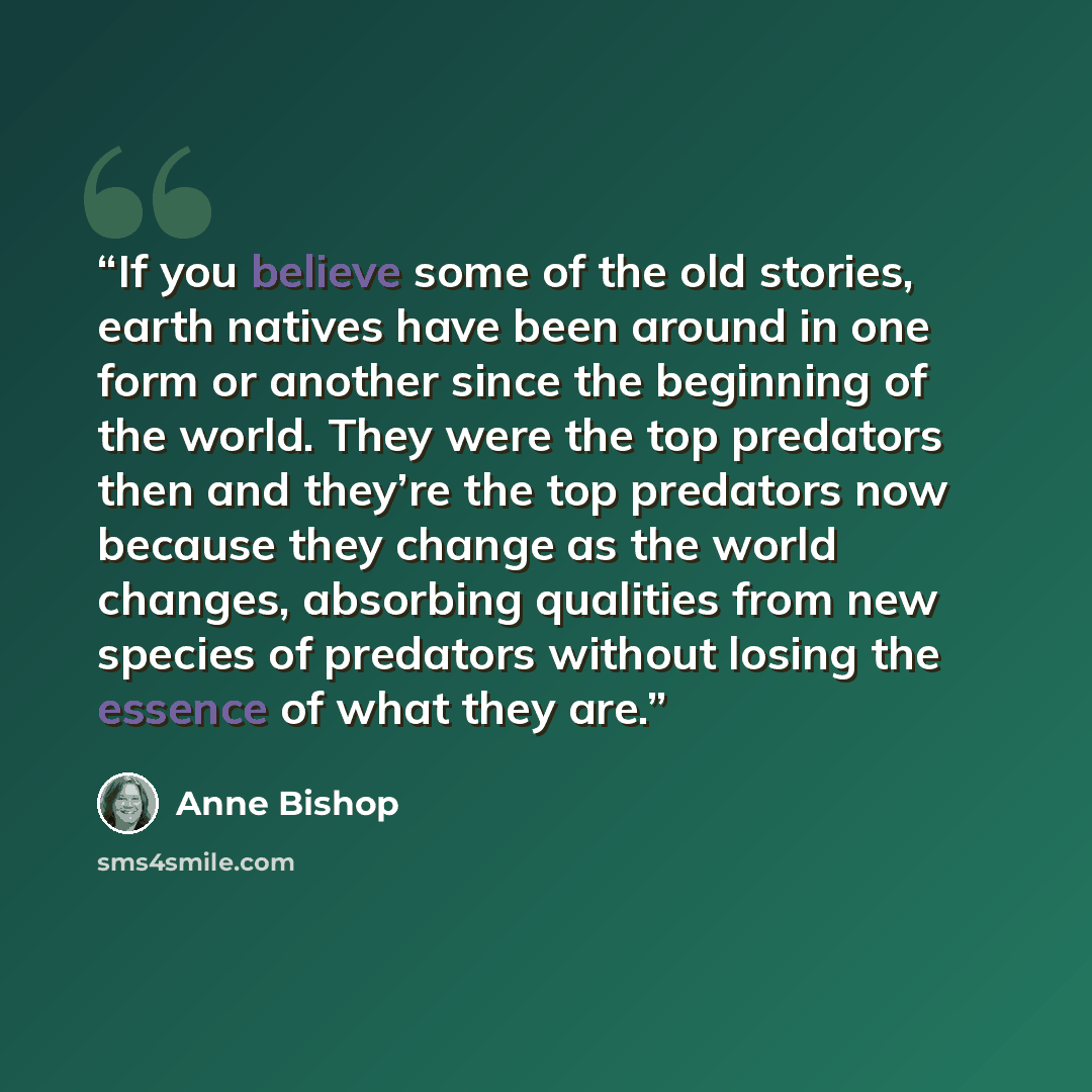 “If you believe some of the old stories, earth natives have been around in one form or another since the beginning of the world. They were the top predators then and they’re the top predators now because they change as the world changes, absorbing qualities from new species of predators without…” quote by Anne Bishop