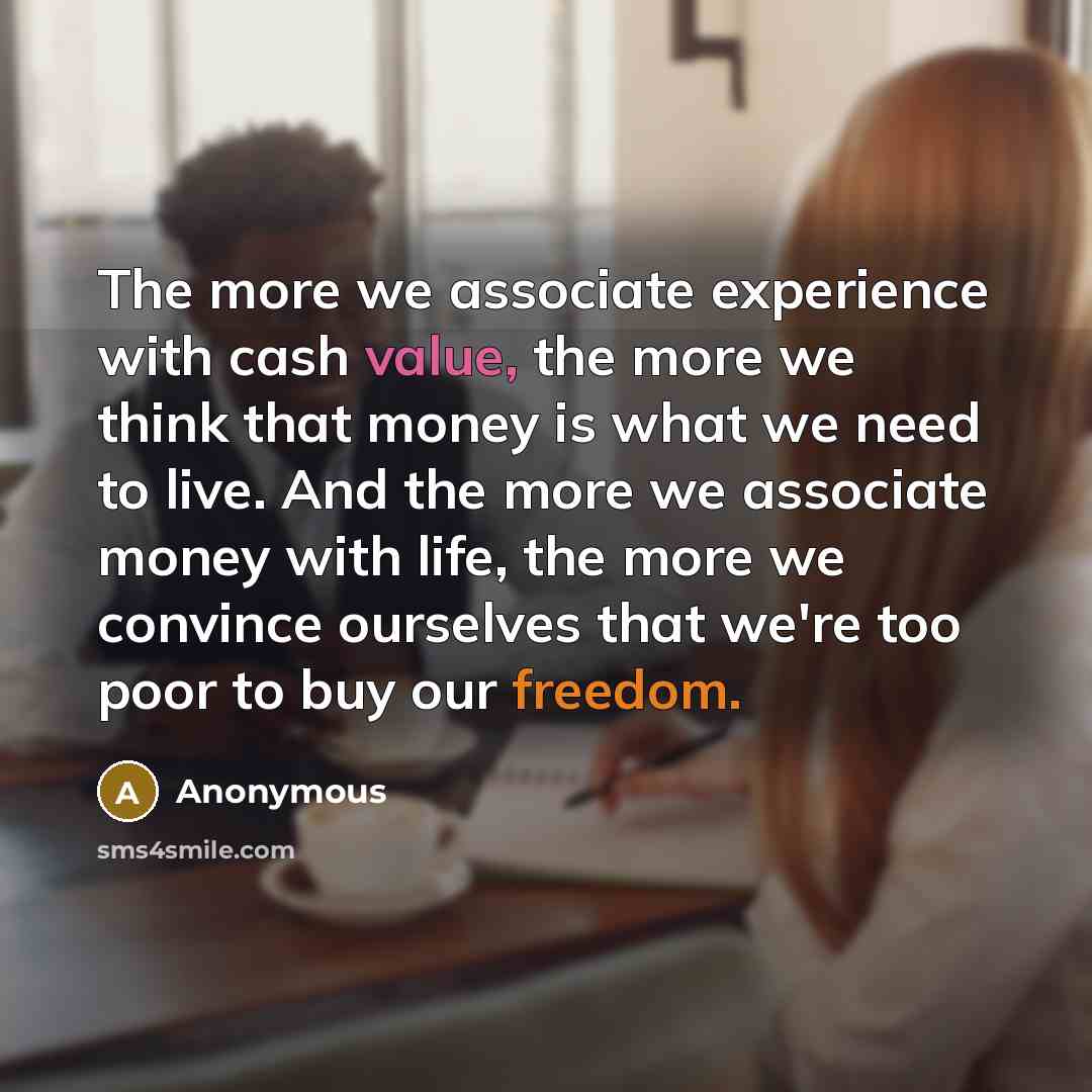 “The more we associate experience with cash value, the more we think that money is what we need to live. And the more we associate money with life, the more we convince ourselves that we're too poor to buy our freedom.” quote by Anonymous