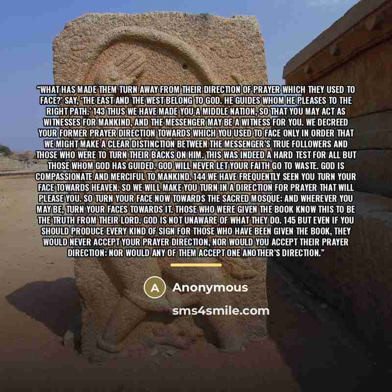 “What has made them turn away from their direction of prayer which they used to face?’ Say, ‘The East and the West belong to God. He guides whom He pleases to the right path.’ 143 Thus We have made you a middle nation, so that you may act as witnesses for mankind, and the Messenger may be a witness…” quote by Anonymous