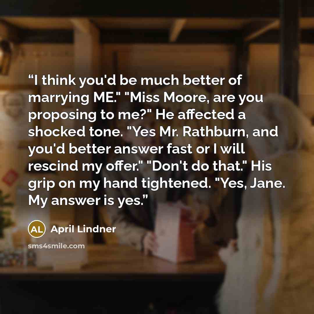 “I think you'd be much better of marrying ME." "Miss Moore, are you proposing to me?" He affected a shocked tone. "Yes Mr. Rathburn, and you'd better answer fast or I will rescind my offer." "Don't do that." His grip on my hand tightened. "Yes, Jane. My answer is yes.” quote by April Lindner