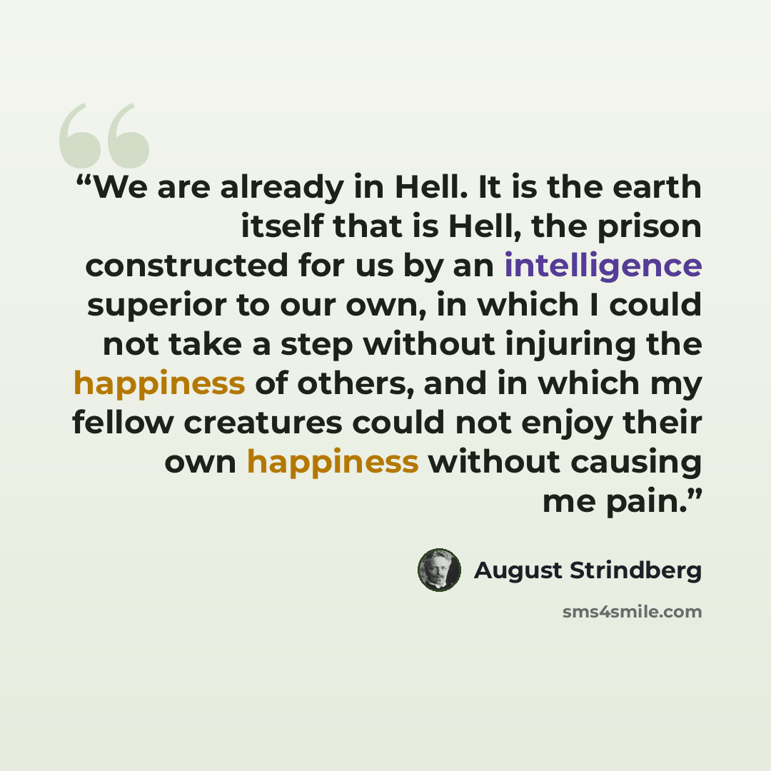 “We are already in Hell. It is the earth itself that is Hell, the prison constructed for us by an intelligence superior to our own, in which I could not take a step without injuring the happiness of others, and in which my fellow creatures could not enjoy their own happiness without causing me pain.” quote by August Strindberg