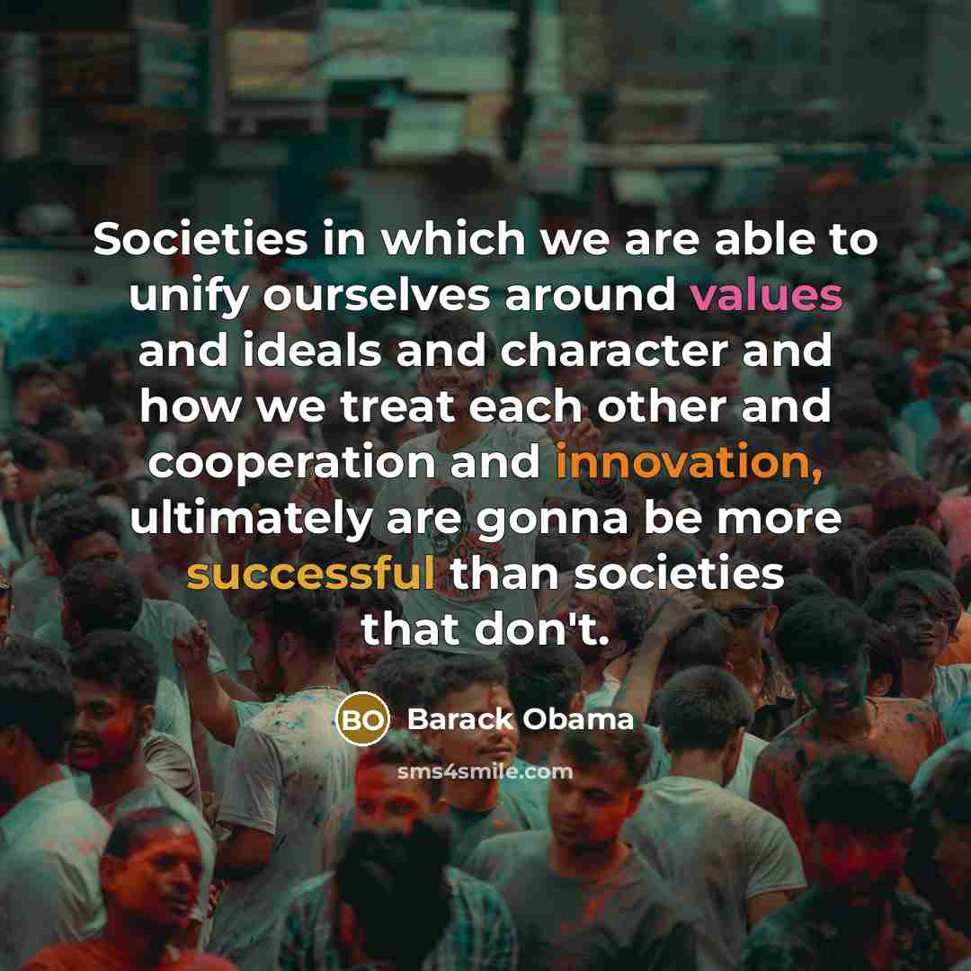“Societies in which we are able to unify ourselves around values and ideals and character and how we treat each other and cooperation and innovation, ultimately are gonna be more successful than societies that don't.” quote by Barack Obama