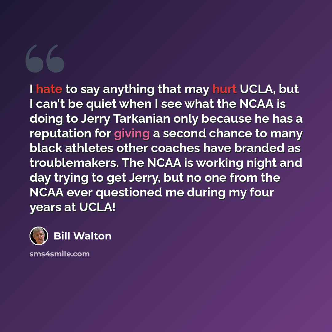 “I hate to say anything that may hurt UCLA, but I can't be quiet when I see what the NCAA is doing to Jerry Tarkanian only because he has a reputation for giving a second chance to many black athletes other coaches have branded as troublemakers. The NCAA is working night and day trying to get…” quote by Bill Walton