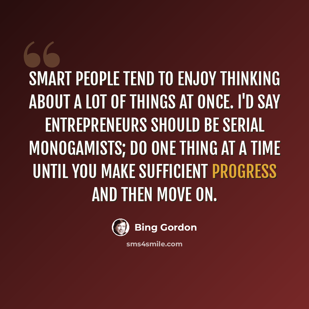 “Smart people tend to enjoy thinking about a lot of things at once. I'd say entrepreneurs should be serial monogamists; do one thing at a time until you make sufficient progress and then move on.” quote by Bing Gordon