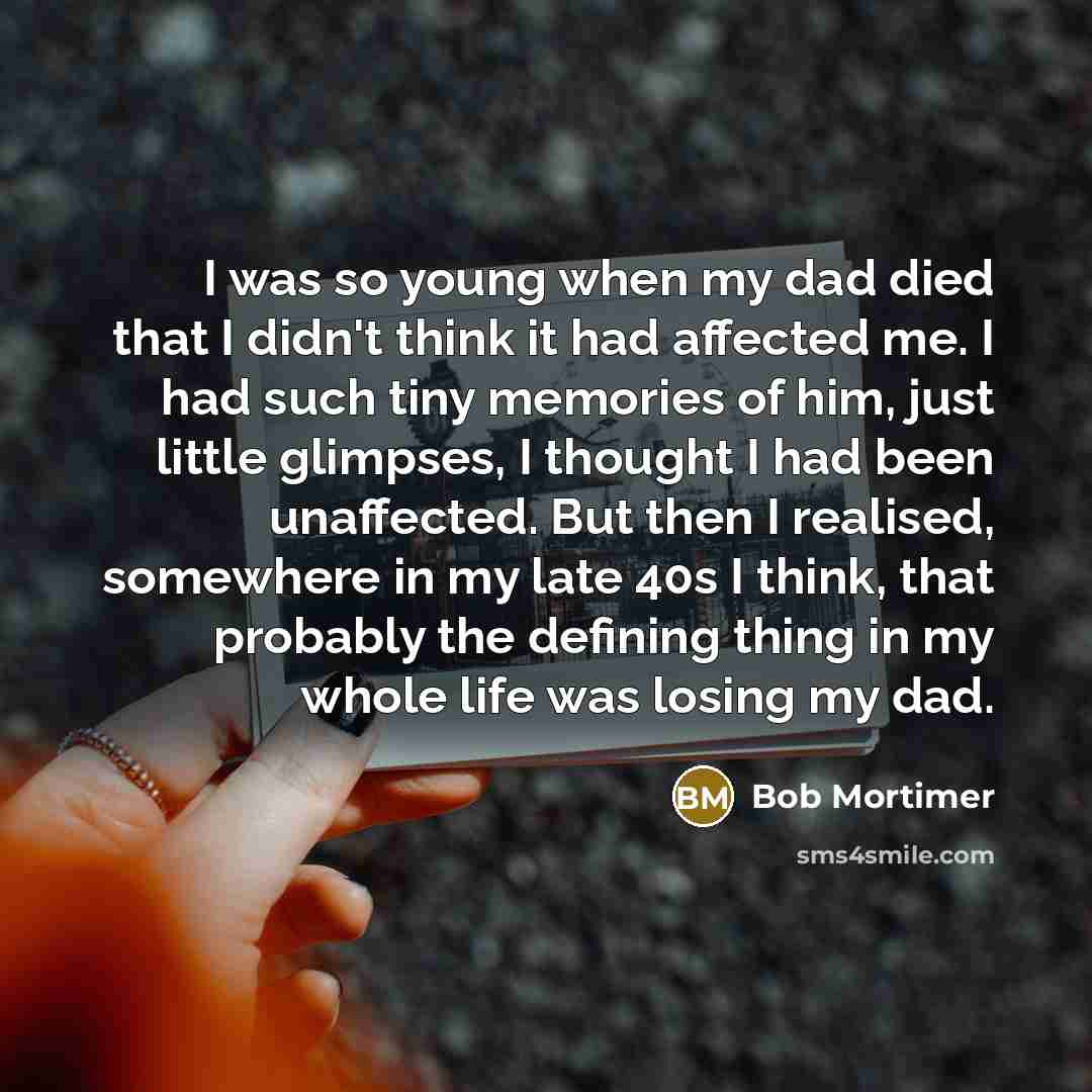 “I was so young when my dad died that I didn't think it had affected me. I had such tiny memories of him, just little glimpses, I thought I had been unaffected. But then I realised, somewhere in my late 40s I think, that probably the defining thing in my whole life was losing my dad.” quote by Bob Mortimer