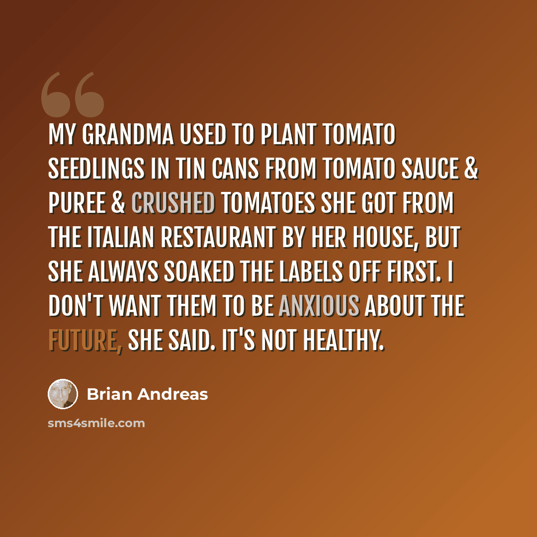 “My grandma used to plant tomato seedlings in tin cans from tomato sauce & puree & crushed tomatoes she got from the Italian restaurant by her house, but she always soaked the labels off first. I don't want them to be anxious about the future, she said. It's not healthy.” quote by Brian Andreas