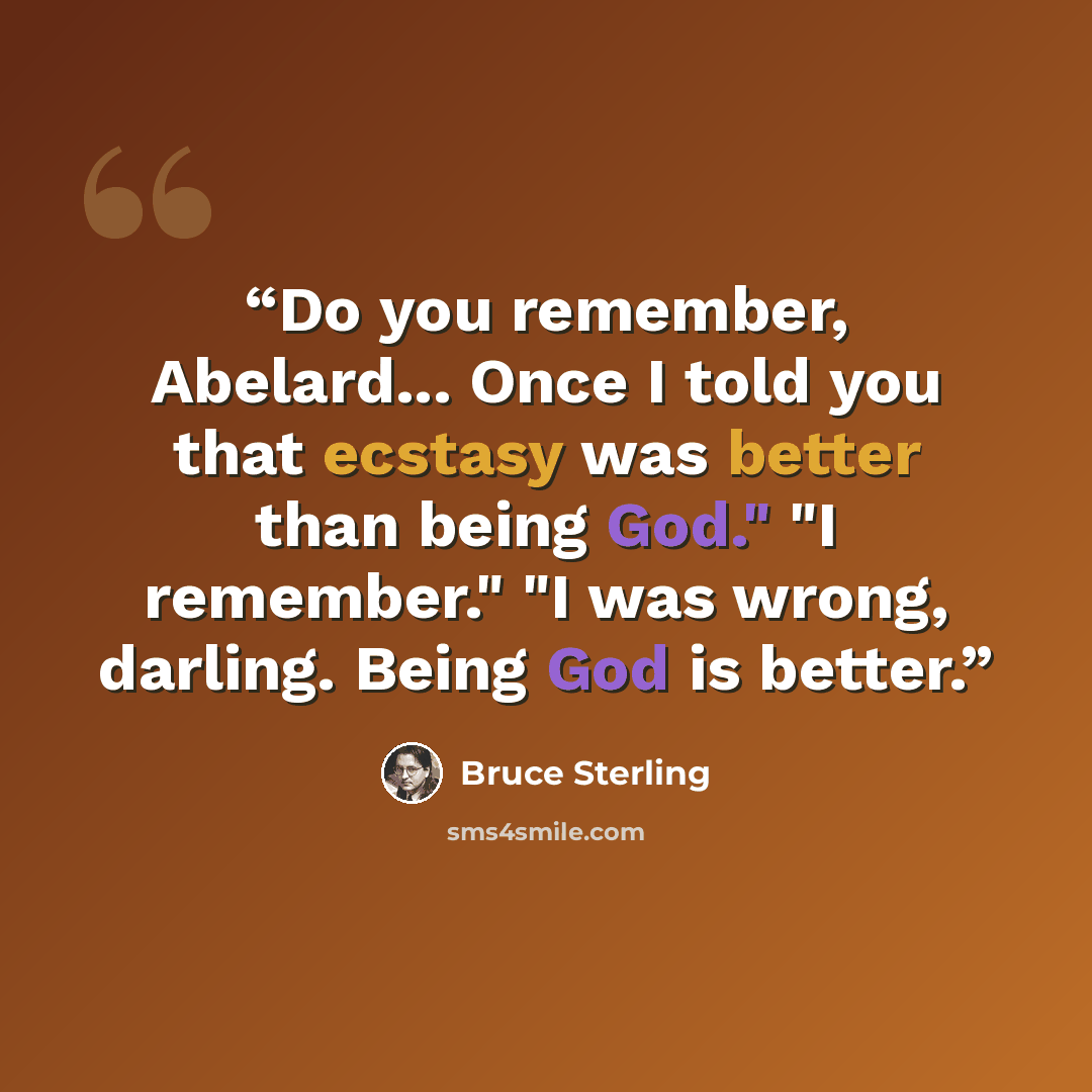 “Do you remember, Abelard... Once I told you that ecstasy was better than being God." "I remember." "I was wrong, darling. Being God is better.” quote by Bruce Sterling