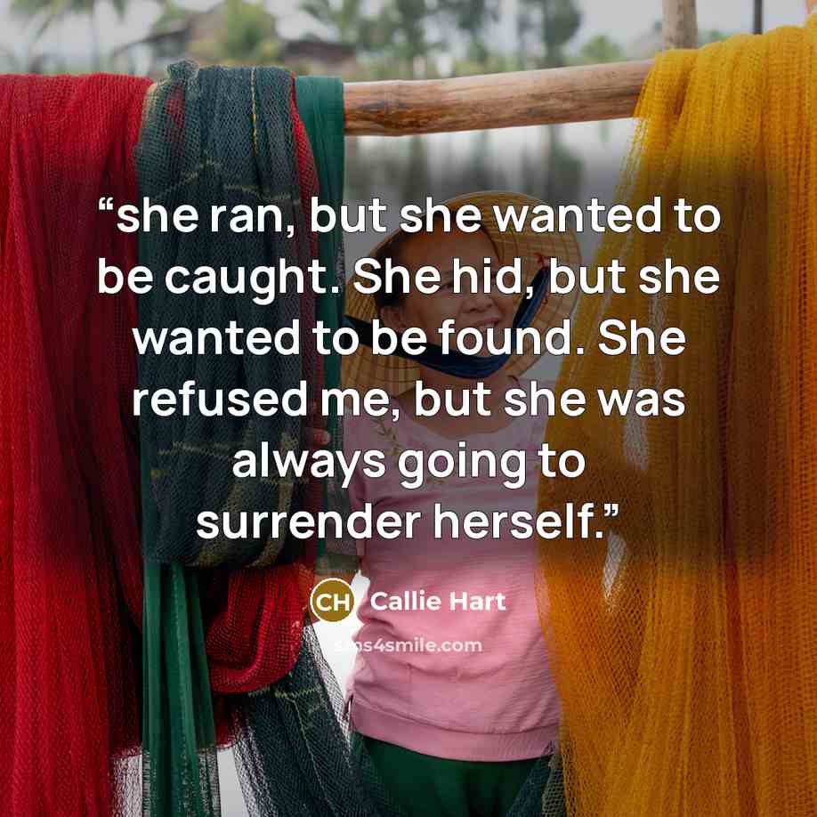 “she ran, but she wanted to be caught. She hid, but she wanted to be found. She refused me, but she was always going to surrender herself.” quote by Callie Hart