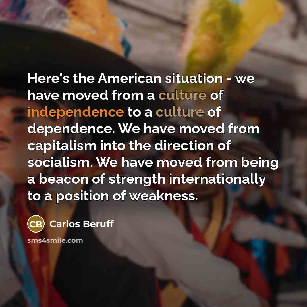 “Here's the American situation - we have moved from a culture of independence to a culture of dependence. We have moved from capitalism into the direction of socialism. We have moved from being a beacon of strength internationally to a position of weakness.” quote by Carlos Beruff