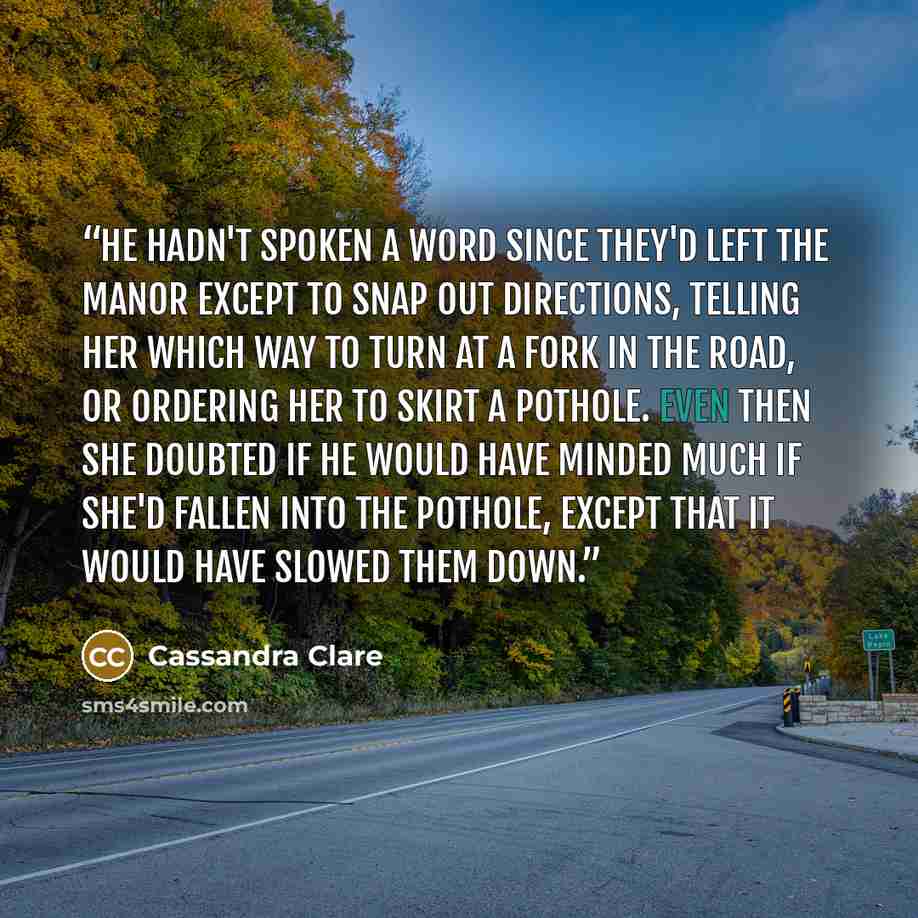 “He hadn't spoken a word since they'd left the manor except to snap out directions, telling her which way to turn at a fork in the road, or ordering her to skirt a pothole. Even then she doubted if he would have minded much if she'd fallen into the pothole, except that it would have slowed them down.” quote by Cassandra Clare