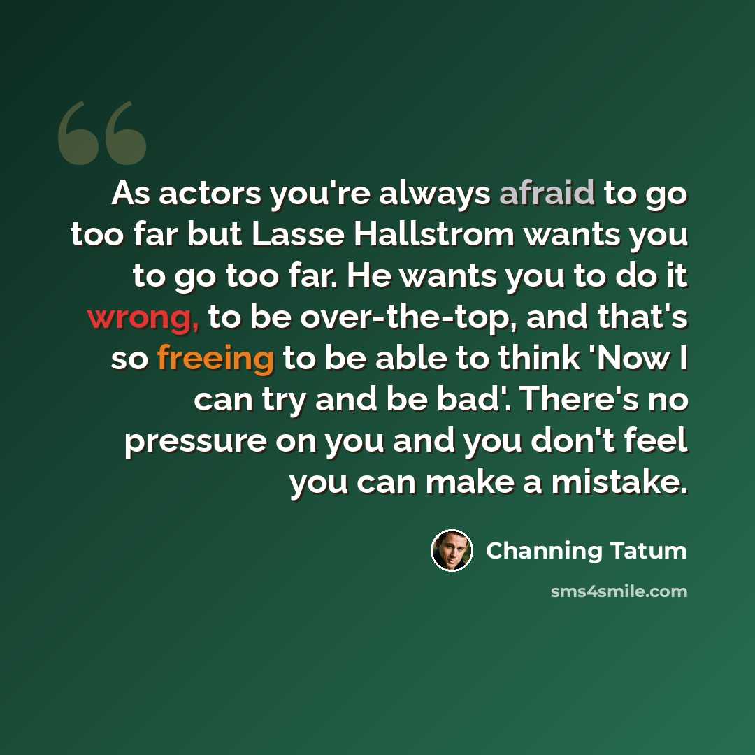 “As actors you're always afraid to go too far but Lasse Hallstrom wants you to go too far. He wants you to do it wrong, to be over-the-top, and that's so freeing to be able to think 'Now I can try and be bad'. There's no pressure on you and you don't feel you can make a mistake.” quote by Channing Tatum