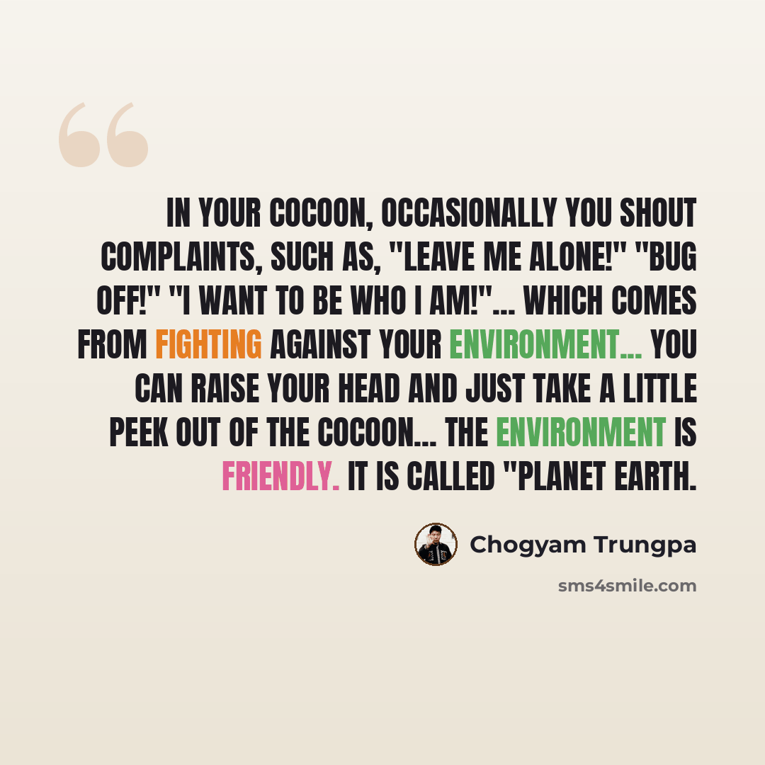 “In your cocoon, occasionally you shout complaints, such as, "Leave me alone!" "Bug off!" "I want to be who I am!"... which comes from fighting against your environment... You can raise your head and just take a little peek out of the cocoon... The environment is friendly. It is called "Planet Earth.” quote by Chogyam Trungpa