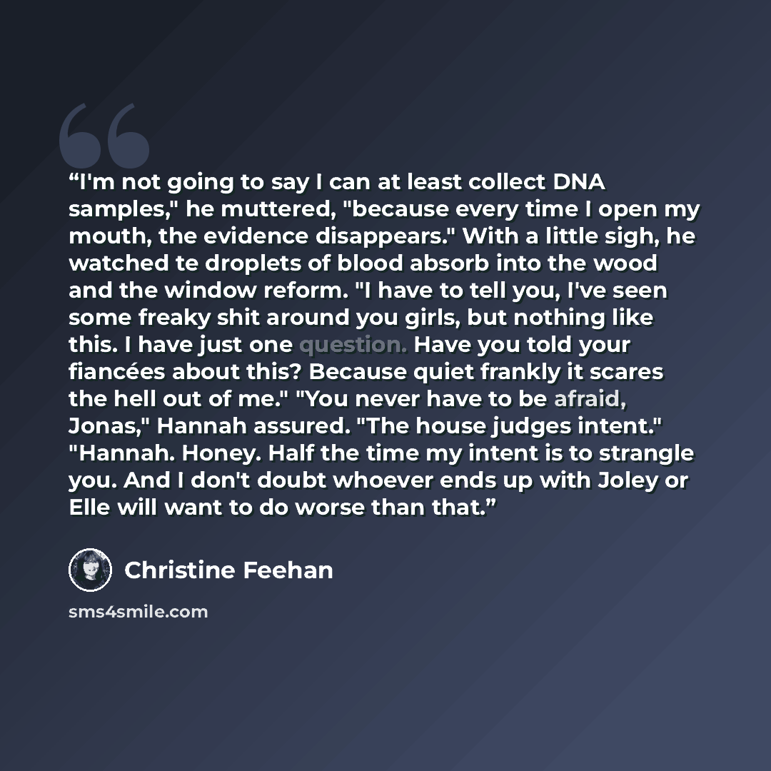 “I'm not going to say I can at least collect DNA samples," he muttered, "because every time I open my mouth, the evidence disappears." With a little sigh, he watched te droplets of blood absorb into the wood and the window reform. "I have to tell you, I've seen some freaky shit around you girls…” quote by Christine Feehan